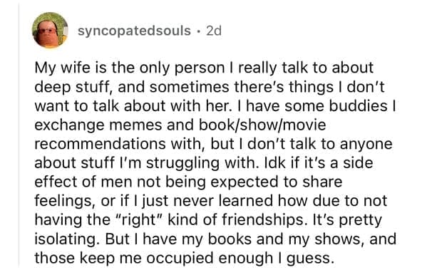 My wife is the only person I really talk to about deep stuff, and sometimes there's things I don't want to talk about with her. I have some buddies I exchange memes and book/show/movie recommendations with, but I don't talk to anyone about stuff I'm struggling with. Idk if it's a side effect of men not being expected to share feelings, or if I just never learned how due to not having the "right" kind of friendships. It's pretty isolating. But I have my books and my shows, and those keep me occupied enough I