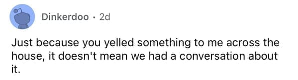 Just because you yelled something to me across the house, it doesn't mean we had a conversation about it.