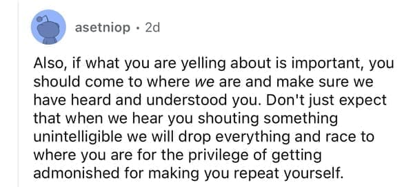 Also, if what you are yelling about is important, you should come to where we are and make sure we have heard and understood you. Don't just expect that when we hear you shouting something unintelligible we will drop everything and race to where you are for the privilege of getting admonished for making you repeat yourself.