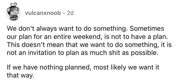 We don't always want to do something. Sometimes our plan for an entire weekend, is not to have a plan. This doesn't mean that we want to do something, it is not an invitation to plan as much shit as possible. If we have nothing planned, most likely we want it that way.