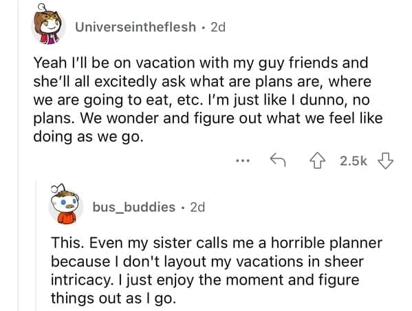 Yeah I'll be on vacation with my guy friends and she'll all excitedly ask what are plans are, where we are going to eat, etc. I'm just like I dunno, no plans. We wonder and figure out what we feel like doing as we go.