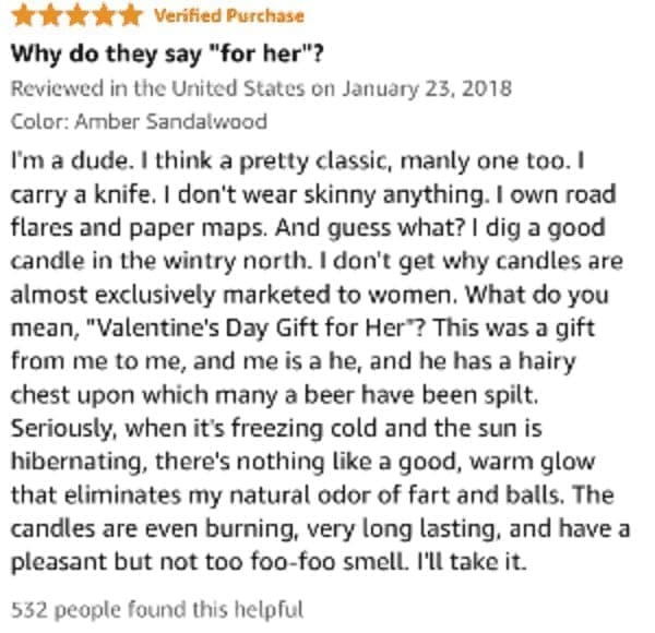 funny Amazon reviews I'm a dude. I think a pretty classic, manly one too. I carry a knife. I don't wear skinny anything. I own road flares and paper maps. And guess what? I dig a good candle in the wintry north. I don't get why candles are almost exclusively marketed to women. What do you mean, "Valentine's Day Gift for Her'? This was a gift from me to me, and me is a he, and he has a hairy chest upon which many a beer have been spilt. Seriously, when it's freezing cold and the sun is hibernating, there's nothing like a good, warm glow that eliminates my natural odor of fart and balls. The candles are even burning, very long lasting, and have a pleasant but not too foo-foo smell. I'll take it.
