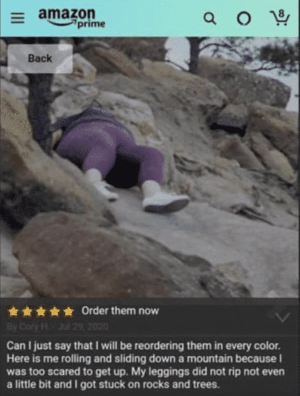 funny Amazon reviews Can I just say that I will be reordering them in every color. Here is me rolling and sliding down a mountain because 1 was too scared to get up. My leggings did not rip not even a little bit and I got stuck on rocks and trees.