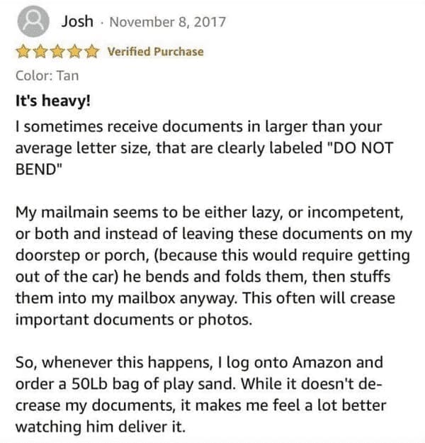 funny Amazon reviews It's heavy! I sometimes receive documents in larger than your average letter size, that are clearly labeled "DO NOT BEND" My mailmain seems to be either lazy, or incompetent, or both and instead of leaving these documents on my doorstep or porch, (because this would require getting out of the car) he bends and folds them, then stuffs them into my mailbox anyway. This often will crease important documents or photos. So, whenever this happens, I log onto Amazon and order a 50Lb bag of play sand. While it doesn't decrease my documents, it makes me feel a lot better watching him deliver