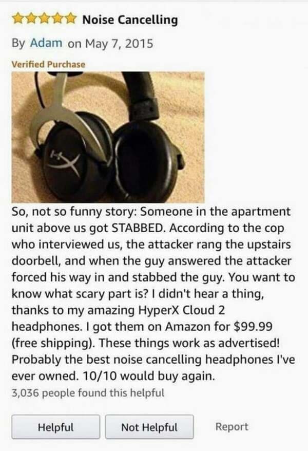 funny Amazon reviews So, not so funny story: Someone in the apartment unit above us got STABBED. According to the cop who interviewed us, the attacker rang the upstairs doorbell, and when the guy answered the attacker forced his way in and stabbed the guy. You want to know what scary part is? I didn't hear a thing, thanks to my amazing Hyper Cloud 2 headphones. I got them on Amazon for $99.99 (free shipping). These things work as advertised! Probably the best noise cancelling headphones I've ever owned. 10/10 would buy again.