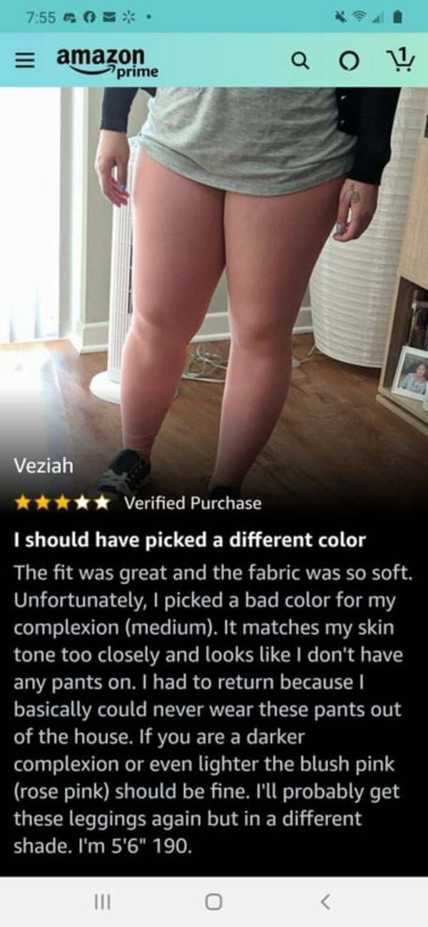 funny Amazon reviews I should have picked a different color The fit was great and the fabric was so soft. Unfortunately, I picked a bad color for my complexion (medium). It matches my skin tone too closely and looks like I don't have any pants on. I had to return because I basically could never wear these pants out of the house. If you are a darker complexion or even lighter the blush pink (rose pink) should be fine. I'll probably get these leggings again but in a different shade. I'm 5'6" 190.