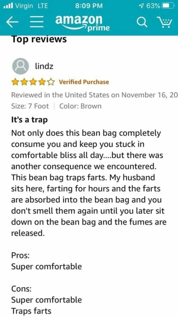funny Amazon reviews It's a trap Not only does this bean bag completely consume you and keep you stuck in comfortable bliss all day....but there was another consequence we encountered. This bean bag traps farts. My husband sits here, farting for hours and the farts are absorbed into the bean bag and you don't smell them again until you later sit down on the bean bag and the fumes are released. Pros: Super comfortable Cons: Super comfortable Traps farts