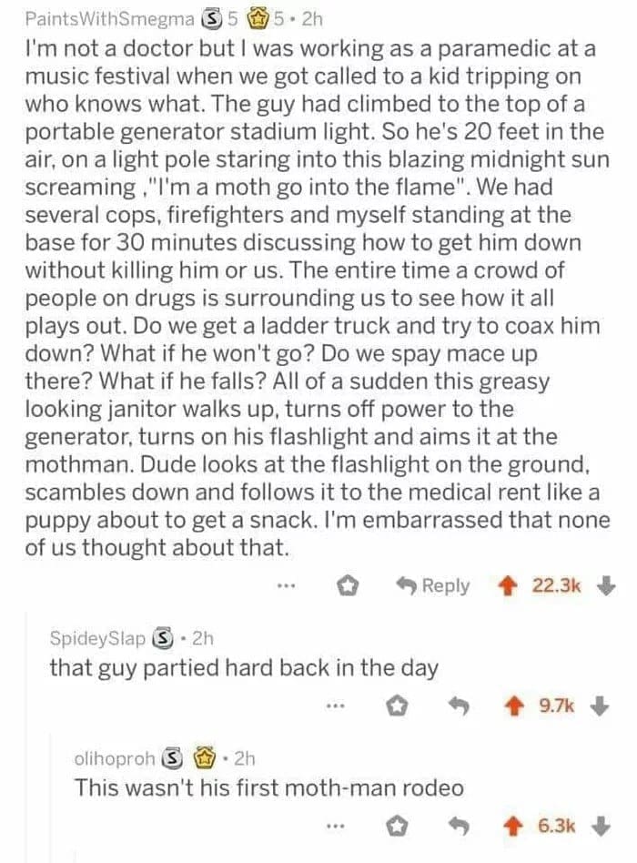 funny ask reddit threads I'm not a doctor but I was working as a paramedic at a music festival when we got called to a kid tripping on who knows what. The guy had climbed to the top of a portable generator stadium light. So he's 20 feet in the air, on a light pole staring into this blazing midnight sun screaming. "I'm a moth go into the flame". . We had several cops, firefighters and myself standing at the base for 30 minutes discussing how to get him down without killing him or us. The entire time a crowd of people on drugs is surrounding us to see how it all plays out. Do we get a ladder truck and try to coax him down? What if he won't go? Do we spay mace up there? What if he falls? All of a sudden this greasy looking janitor walks up, turns off power to the generator, turns on his flashlight and aims it at the mothman. Dude looks at the flashlight on the ground, scambles down and follows it to the medical rent like a puppy about to get a snack. I'm embarrassed that none of us thought about that.