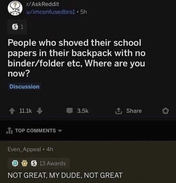 funny ask reddit threads People who shoved their school papers in their backpack with no binder/folder etc, Where are you now? NOT GREAT, MY DUDE, NOT GREAT