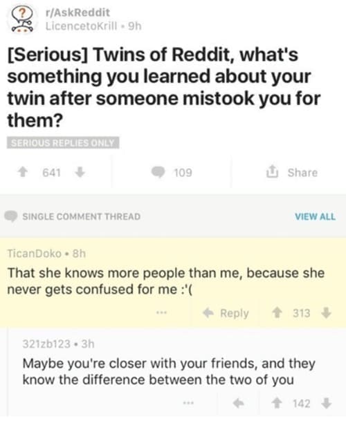 funny ask reddit threads Twins of Reddit, what's something you learned about your twin after someone mistook you for them? That she knows more people than me, because she never gets confused for me :'(