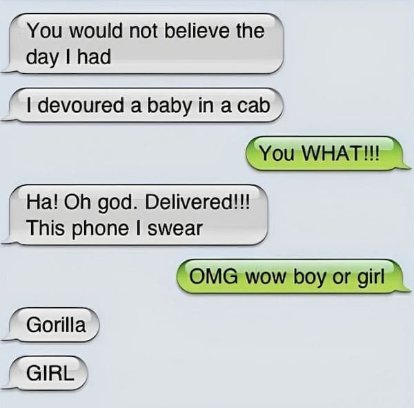 Funny autocorrect fails You would not believe the day I had I devoured a baby in a cab You WHAT!!! Ha! Oh god. Delivered!!! This phone I swear OMG wow boy or girl Gorilla GIRL