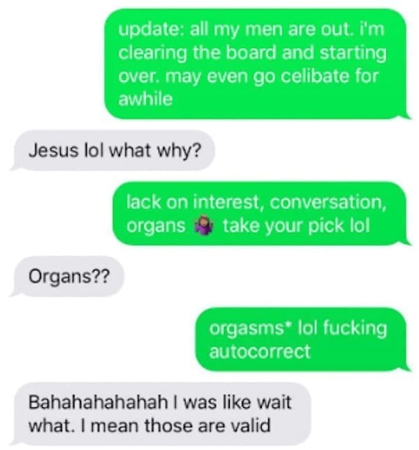 Funny autocorrect fails update: all my men are out. i'm clearing the board and starting over. may even go celibate for awhile Jesus lol what why? lack on interest, conversation, organs take your pick lo! Organs?? orgasms* lol autocorrect