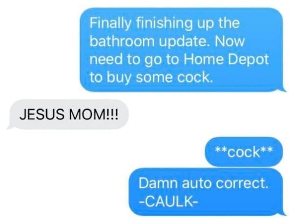 Funny autocorrect fails Finally finishing up the bathroom update. Now need to go to Home Depot to buy some cock. JESUS MOM!!! **cock** Damn auto correct. -CAULK-