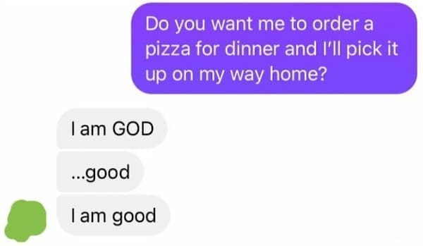 Funny autocorrect fails Do you want me to order a pizza for dinner and I'll pick it up on my way home? I am GOD ...good I am good