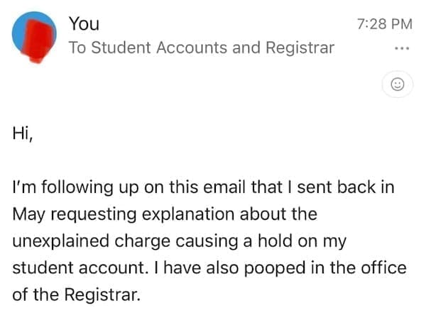 Funny autocorrect fails Ні, I'm following up on this email that I sent back in May requesting explanation about the unexplained charge causing a hold on my student account. I have also pooped in the office of the Registrar.
