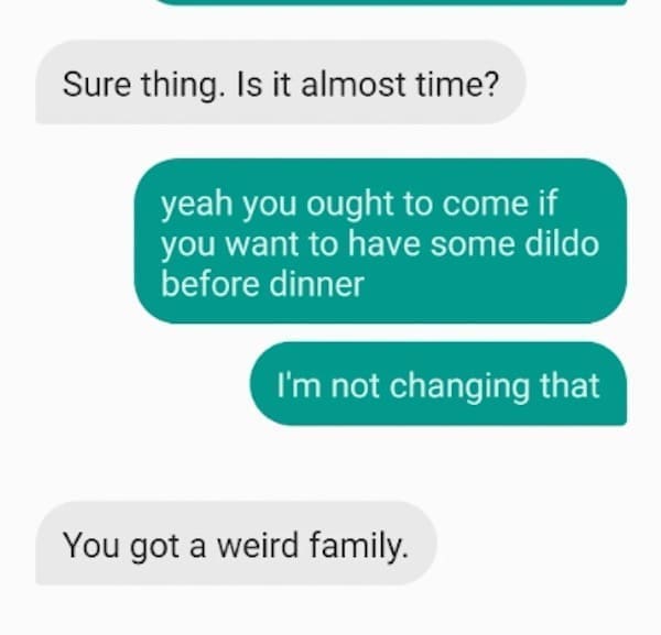 Funny autocorrect fails Sure thing. Is it almost time? yeah you ought to come if you want to have some dildo before dinner I'm not changing that You got a weird family.