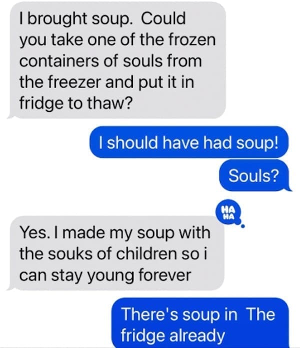 Funny autocorrect fails I brought soup. Could you take one of the frozen containers of souls from the freezer and put it in fridge to thaw? I should have had soup! Souls? Yes. I made my soup with the souks of children so i can stay young forever There's soup in The fridge already