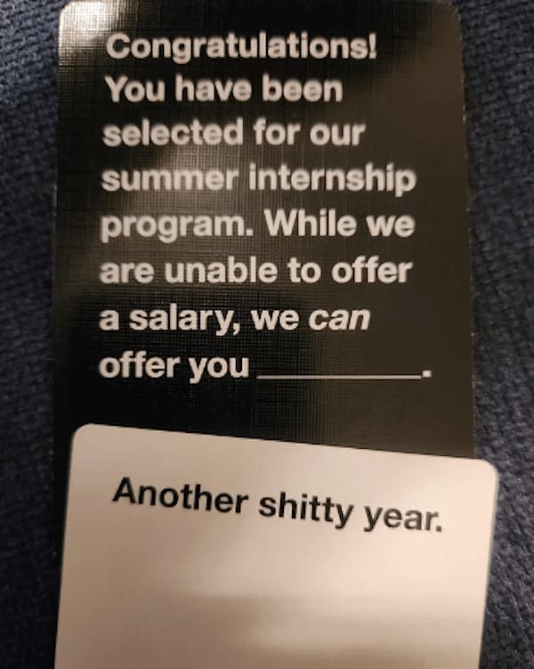 funny cards against humanity Congratulations! You have been selected for our summer internship program. While we are unable to offer a salary, we can offer you Another shitty year.