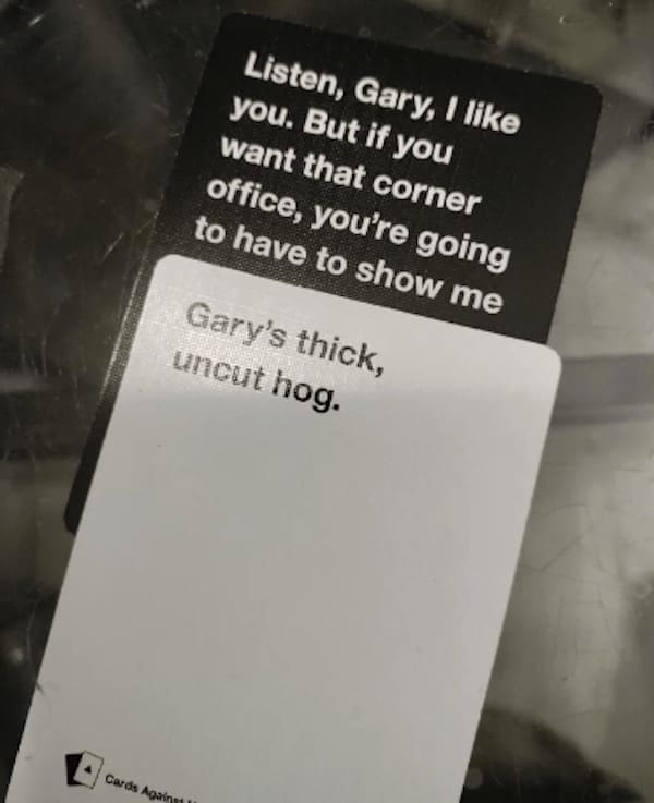 funny cards against humanity Listen, Gary, I like you. But if you want that corner office, you're going to have to show me Gary's thick, uncut hog.