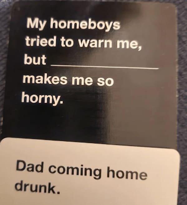 funny cards against humanity My homeboys tried to warn me, but makes me so horny. Dad coming home drunk.