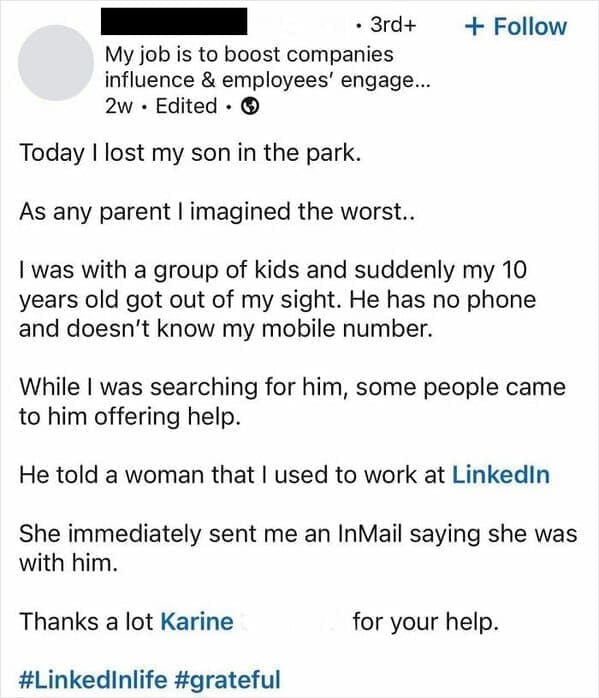 Funny LinkedIn Today I lost my son in the park. As any parent l imagined the worst.. I was with a group of kids and suddenly my 10 years old got out of my sight. He has no phone and doesn't know my mobile number. While I was searching for him, some people came to him offering help. He told a woman that I used to work at Linkedin She immediately sent me an InMail saying she was with him. Thanks a lot Karine