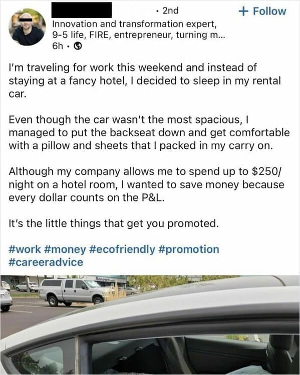 Funny LinkedIn I'm traveling for work this weekend and instead of staying at a fancy hotel, I decided to sleep in my rental car. Even though the car wasn't the most spacious, I managed to put the backseat down and get comfortable with a pillow and sheets that I packed in my carry on. Although my company allows me to spend up to $250/ night on a hotel room, I wanted to save money because every dollar counts on the P&L. It's the little things that get you promoted.