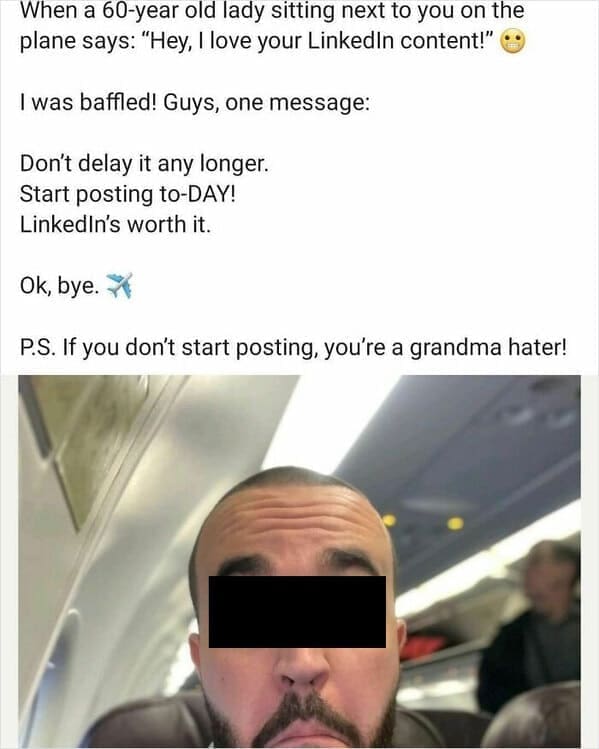 Funny LinkedIn When a 60-year old lady sitting next to you on the plane says: "Hey, I love your Linkedin content!" I was baffled! Guys, one message: Don't delay it any longer. Start posting to-DAY! LinkedIn's worth it. Ok, bye. 7 P.S. If you don't start posting, you're a grandma hater!