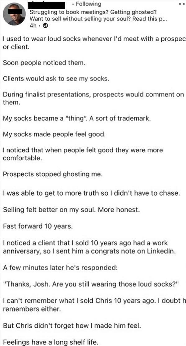 Funny LinkedIn I used to wear loud socks whenever l'd meet with a prospec or client. Soon people noticed them. Clients would ask to see my socks. During finalist presentations, prospects would comment on them. My socks became a "thing". A sort of trademark. My socks made people feel good. I noticed that when people felt good they were more comfortable. Prospects stopped ghosting me. I was able to get to more truth so I didn't have to chase. Selling felt better on my soul. More honest. Fast forward 10 years. I noticed a client that I sold 10 years ago had a work anniversary, so I sent him a congrats note on Linkedin. A few minutes later he's responded: "Thanks, Josh. Are you still wearing those loud socks?" I can't remember what I sold Chris 10 years ago. I doubt h remembers either. But Chris didn't forget how I made him feel. Feelings have a long shelf life.