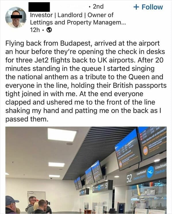 Funny LinkedIn Flying back from Budapest, arrived at the airport an hour before they're opening the check in desks for three Jet2 flights back to UK airports. After 20 minutes standing in the queue I started singing the national anthem as a tribute to the Queen and everyone in the line, holding their British passports tight joined in with me. At the end everyone clapped and ushered me to the front of the line shaking my hand and patting me on the back as I passed them.