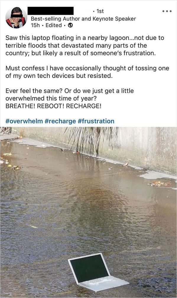 Funny LinkedIn Saw this laptop floating in a nearby lagoon...not due to terrible floods that devastated many parts of the country; but likely a result of someone's frustration. Must confess I have occasionally thought of tossing one of my own tech devices but resisted. Ever feel the same? Or do we just get a little overwhelmed this time of year? BREATHE! REBOOT! RECHARGE! #overwhelm #recharge #frustration