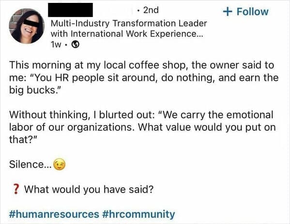 Funny LinkedIn This morning at my local coffee shop, the owner said to me: "You HR people sit around, do nothing, and earn the big bucks." Without thinking, I blurted out: "We carry the emotional labor of our organizations. What value would you put on that?" Silence...