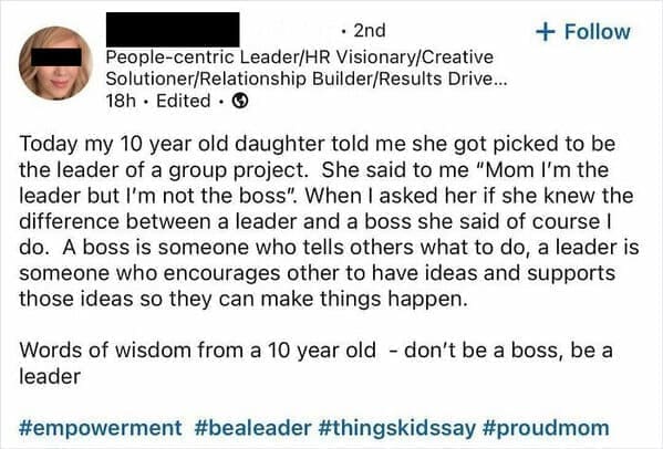 Funny LinkedIn Today my 10 year old daughter told me she got picked to be the leader of a group project. She said to me "Mom I'm the leader but I'm not the boss". When I asked her if she knew the difference between a leader and a boss she said of course I do. A boss is someone who tells others what to do, a leader is someone who encourages other to have ideas and supports those ideas so they can make things happen. Words of wisdom from a 10 year old - don't be a boss, be a leader