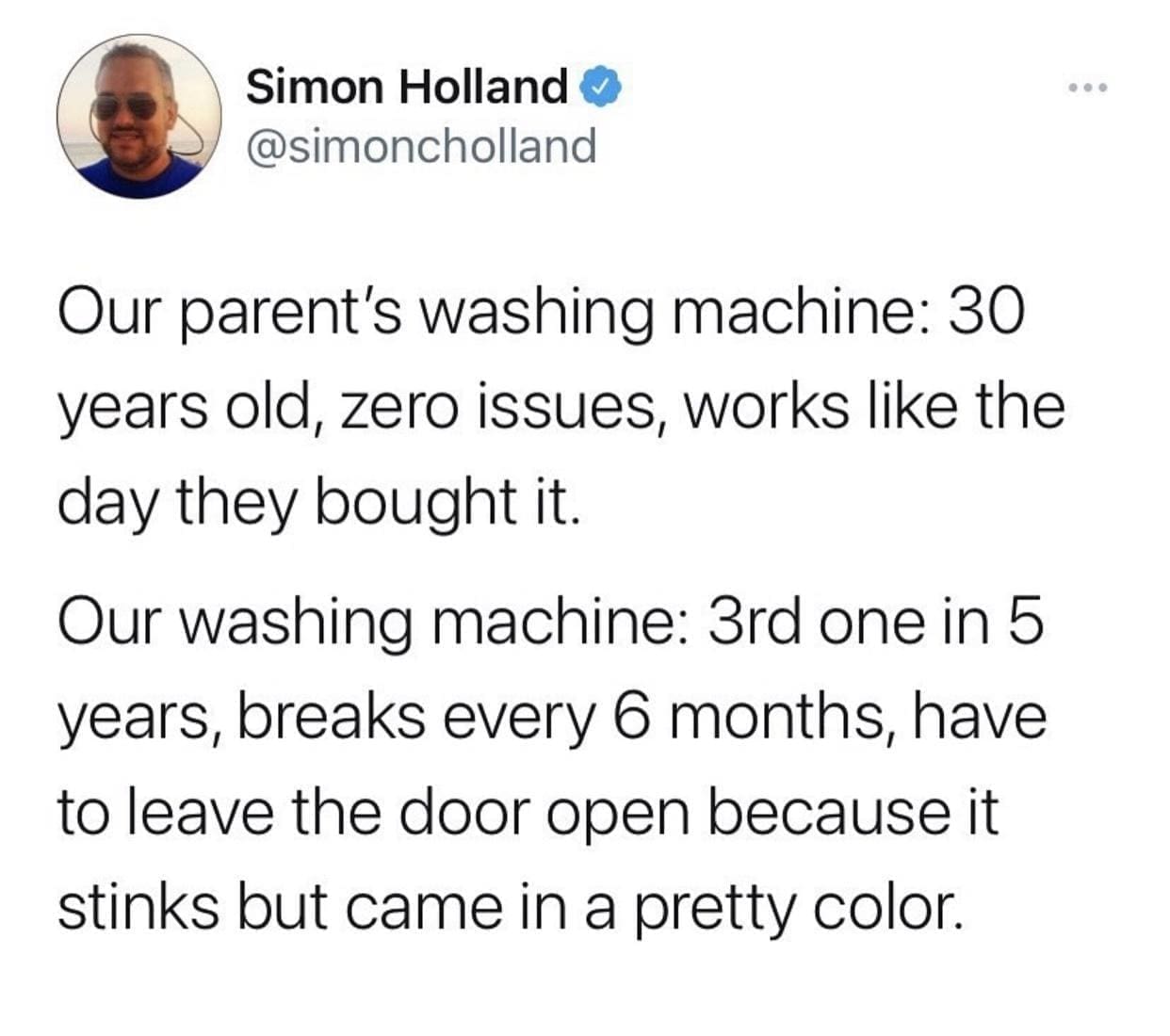 funny memes @simoncholland Our parent's washing machine: 30 years old, zero issues, works like the day they bought it. Our washing machine: 3rd one in 5 years, breaks every 6 months, have to leave the door open because it stinks but came in a pretty color.