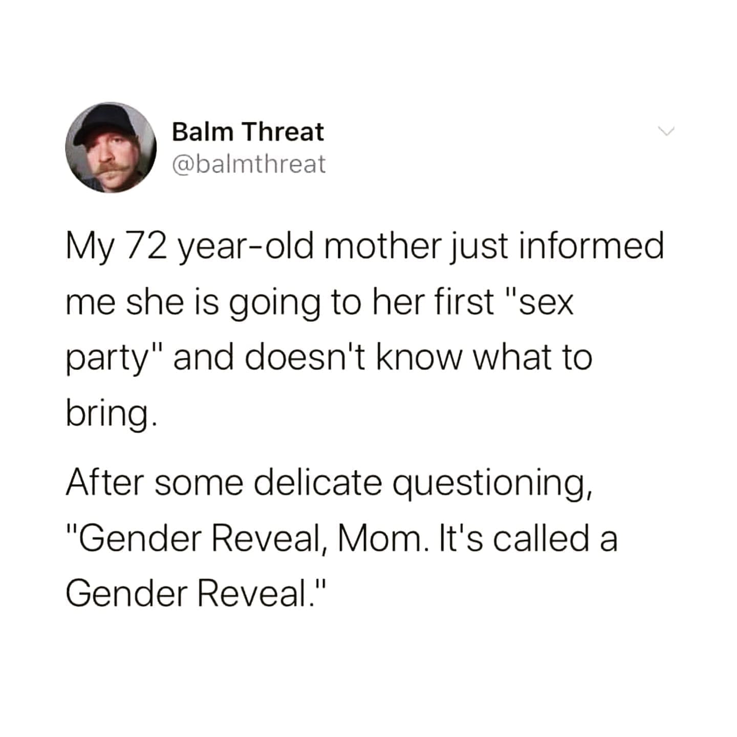 funny memes My 72 year-old mother just informed me she is going to her first "s party" and doesn't know what to bring. After some delicate questioning, "Gender Reveal, Mom. It's called a Gender Reveal."