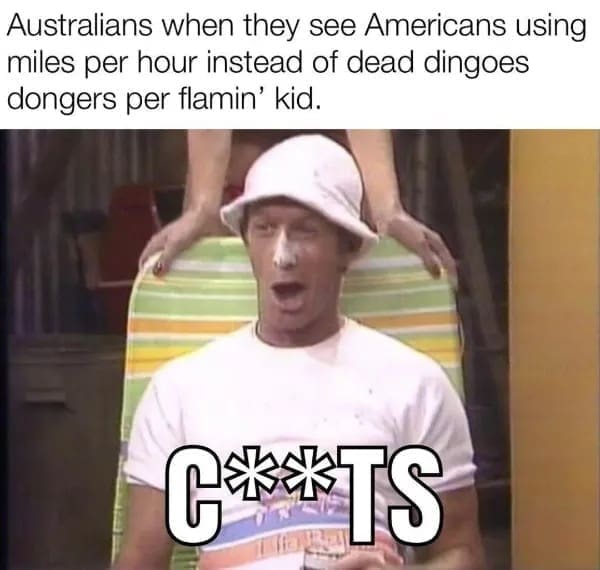 funny memes Australians when they see Americans using miles per hour instead of dead dingoes dongers per flamin' kid.