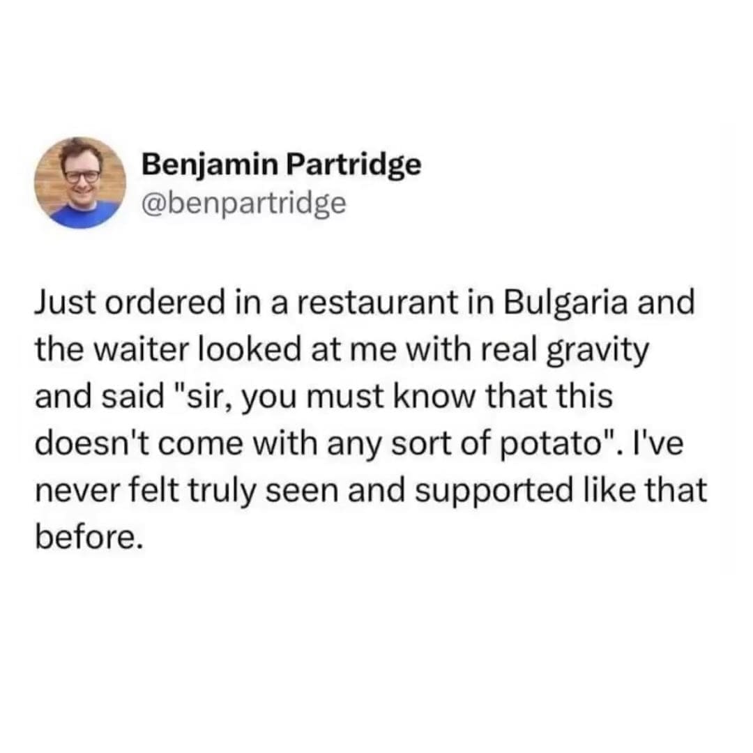 Funny memes @benpartridge Just ordered in a restaurant in Bulgaria and the waiter looked at me with real gravity and said "sir, you must know that this doesn't come with any sort of potato". I've never felt truly seen and supported like that before.