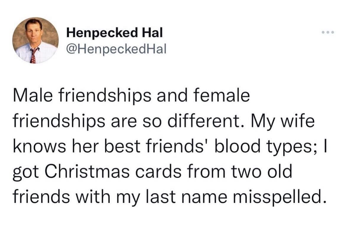 funny memes Male friendships and female friendships are so different. My wife knows her best friends' blood types; I got Christmas cards from two old friends with my last name misspelled.