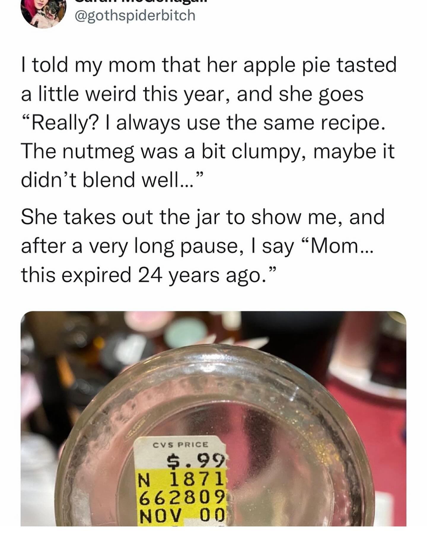 funny memes I told my mom that her apple pie tasted a little weird this year, and she goes "Really? I always use the same recipe. The nutmeg was a bit clumpy, maybe it didn't blend well..." She takes out the jar to show me, and after a very long pause, I say "Mom... this expired 24 years ago."