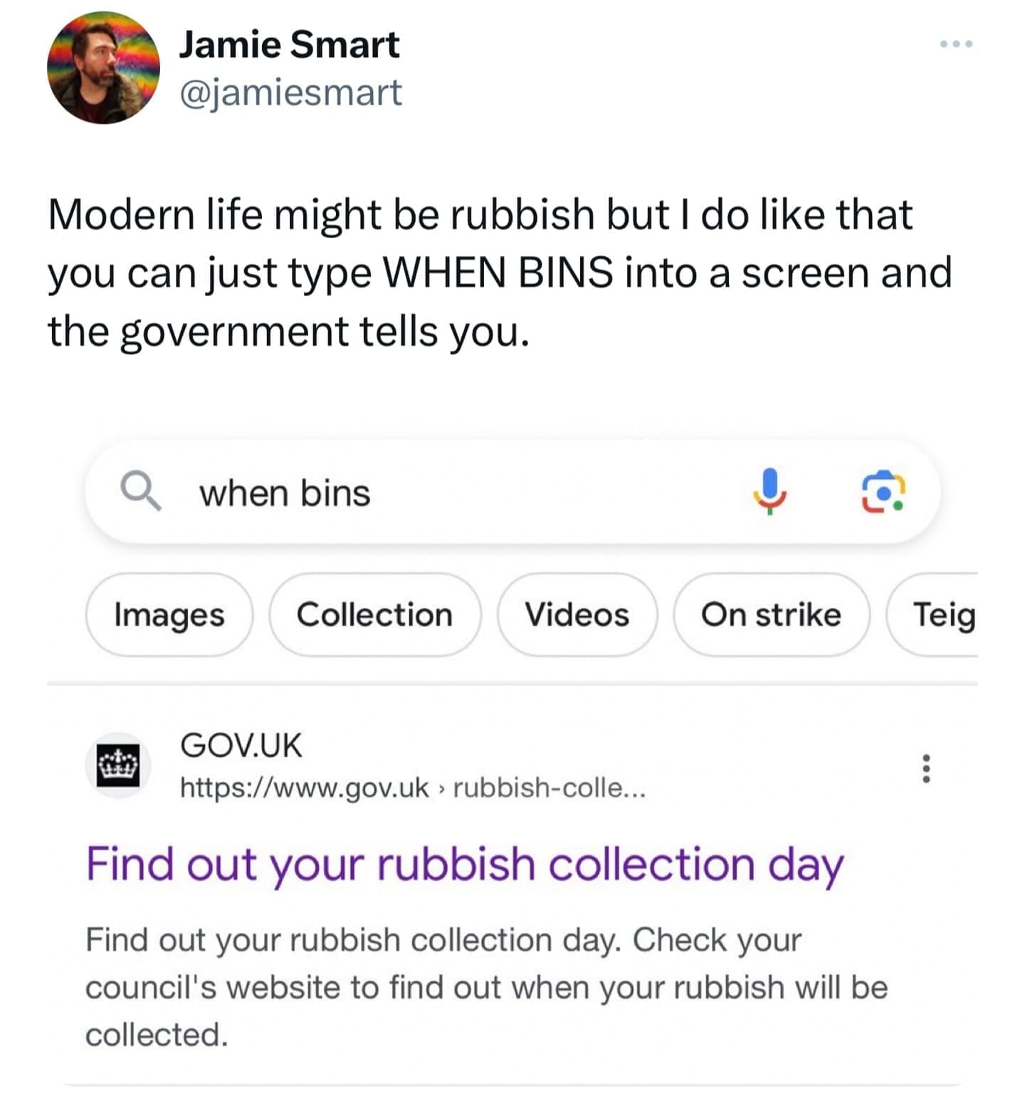 Modern life might be rubbish but I do like that you can just type WHEN BINS into a screen and the government tells you. Find out your rubbish collection day Find out your rubbish collection day. Check your council's website to find out when your rubbish will be collected.