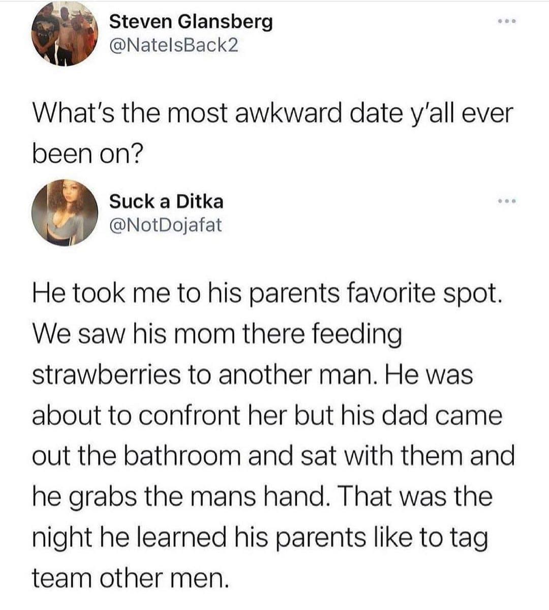 funny memes What's the most awkward date y'all ever been on? He took me to his parents favorite spot. We saw his mom there feeding strawberries to another man. He was about to confront her but his dad came out the bathroom and sat with them and he grabs the mans hand. That was the night he learned his parents like to tag team other men.