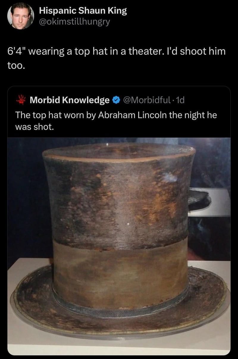 funny memes 6'4" wearing a top hat in a theater. I'd shoot him too. The top hat worn by Abraham Lincoln the night he was shot.