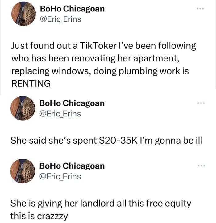funny memes Just found out a TikToker I've been following who has been renovating her apartment, replacing windows, doing plumbing work is RENTING BoHo Chicagoan @Eric_Erins She said she's spent $20-35K I'm gonna be ill BoHo Chicagoan @Eric_Erins She is giving her landlord all this free equity this is crazzzy