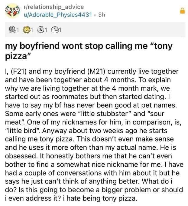 funny memes my boyfriend wont stop calling me "tony pizza" 1, (F21) and my boyfriend (M21) currently live together and have been together about 4 months. To explain why we are living together at the 4 month mark, we started out as roommates but then started dating. I have to say my bf has never been good at pet names. Some early ones were "little stubbster" and "sour meat". One of my nicknames for him, in comparison, is, "little bird". Anyway about two weeks ago he starts calling me tony pizza. This doesn't even make sense and he uses it more often than my actual name. He is obsessed. It honestly bothers me that he can't even bother to find a somewhat nice nickname for me. I have had a couple of conversations with him about it but he says he just can't think of anything better. What do i do? Is this going to become a bigger problem or should i even address it? i hate being tony pizza.