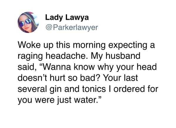funny memes @Parkerlawyer Woke up this morning expecting a raging headache. My husband said, "Wanna know why your head doesn't hurt so bad? Your last several gin and tonics I ordered for you were just water."