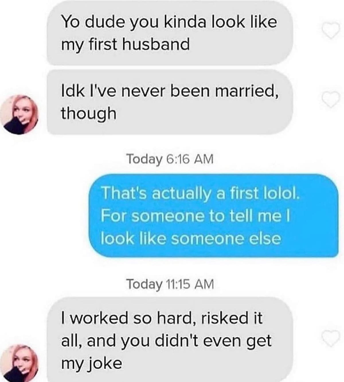 funny memes Yo dude you kinda look like my first husband Idk I've never been married, though Today 6:16 AM That's actually a first lolol. For someone to tell me l look like someone else Today 11:15 AM I worked so hard, risked it all, and you didn't even get my joke