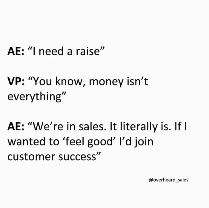 Overheard Sales Conversations AE: "I need a raise" VP: "You know, money isn't everything" AE: "We're in sales. It literally is. If I wanted to 'feel good' I'd join customer success"