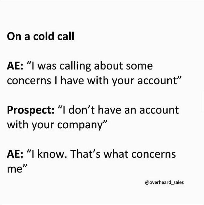 Overheard Sales Conversations On a cold call AE: "I was calling about some concerns I have with your account" Prospect: "I don't have an account with your company" AE: "I know. That's what concerns me"