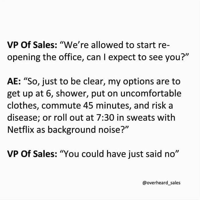 Overheard Sales Conversations VP Of Sales: "We're allowed to start reopening the office, can I expect to see you?" AE: "So, just to be clear, my options are to get up at 6, shower, put on uncomfortable clothes, commute 45 minutes, and risk a disease; or roll out at 7:30 in sweats with Netflix as background noise?" VP Of Sales: "You could have just said no"