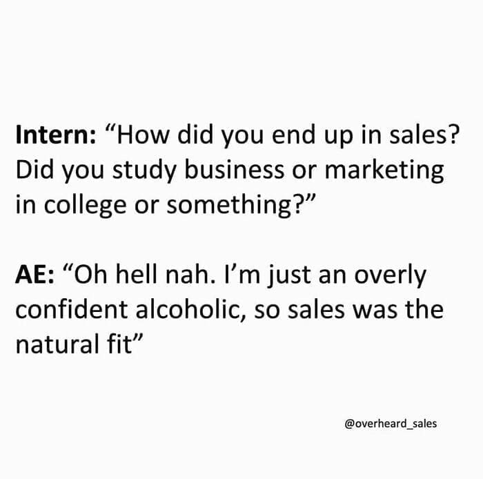 Overheard Sales Conversations Intern: "How did you end up in sales? Did you study business or marketing in college or something?" AE: "Oh hell nah. I'm just an overly confident alcoholic, so sales was the natural fit"