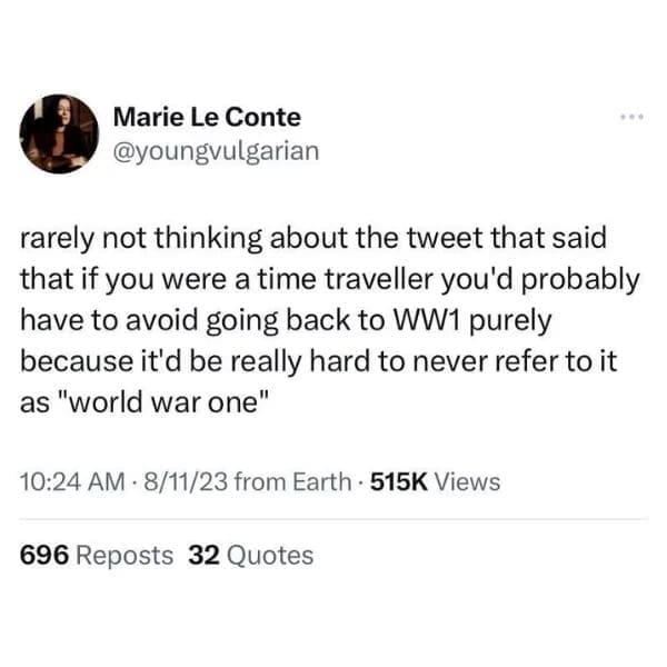 funny pics rarely not thinking about the tweet that said that if you were a time traveller you'd probably have to avoid going back to WW1 purely because it'd be really hard to never refer to it as "world war one"